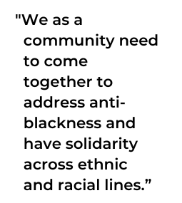 “We as a community need to come together to address anti-blackness and have solidarity across ethnic and racial lines,”