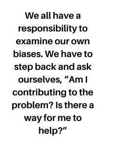 We all have a responsibility to examine our own biases. We have to step back and ask ourselves, “Am I contributing to the problem? Is there a way for me to help?”